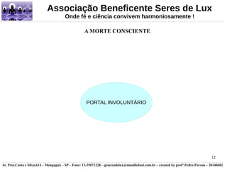 Associação Beneficente Seres de Lux 
12 
Onde fé e ciência convivem harmoniosamente ! 
A MORTE CONSCIENTE 
PORTAL INVOLUNTÁRIO 
Av. Pres.Costa e Silva,614 – Mongaguá – SP – Fone: 13-35071228 – geseresdelux@moodlehost.com.br – created by profº Pedro Povoas – 20140402 
