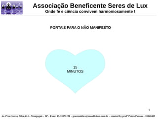 5 
Associação Beneficente Seres de Lux 
Onde fé e ciência convivem harmoniosamente ! 
PORTAIS PARA O NÃO MANIFESTO 
15 
MINUTOS 
Av. Pres.Costa e Silva,614 – Mongaguá – SP – Fone: 13-35071228 – geseresdelux@moodlehost.com.br – created by profº Pedro Povoas – 20140402 
 