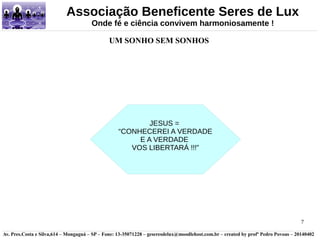 7 
Associação Beneficente Seres de Lux 
Onde fé e ciência convivem harmoniosamente ! 
UM SONHO SEM SONHOS 
JESUS = 
“CONHECEREI A VERDADE 
E A VERDADE 
VOS LIBERTARÁ !!!” 
Av. Pres.Costa e Silva,614 – Mongaguá – SP – Fone: 13-35071228 – geseresdelux@moodlehost.com.br – created by profº Pedro Povoas – 20140402 
 