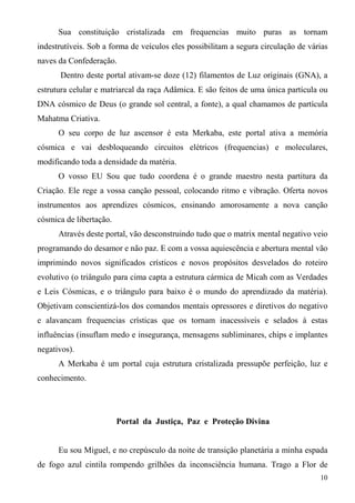 Sua constituição cristalizada em frequencias muito puras as tornam
indestrutíveis. Sob a forma de veículos eles possibilitam a segura circulação de várias
naves da Confederação.
      Dentro deste portal ativam-se doze (12) filamentos de Luz originais (GNA), a
estrutura celular e matriarcal da raça Adâmica. E são feitos de uma única partícula ou
DNA cósmico de Deus (o grande sol central, a fonte), a qual chamamos de partícula
Mahatma Criativa.
      O seu corpo de luz ascensor é esta Merkaba, este portal ativa a memória
cósmica e vai desbloqueando circuitos elétricos (frequencias) e moleculares,
modificando toda a densidade da matéria.
      O vosso EU Sou que tudo coordena é o grande maestro nesta partitura da
Criação. Ele rege a vossa canção pessoal, colocando ritmo e vibração. Oferta novos
instrumentos aos aprendizes cósmicos, ensinando amorosamente a nova canção
cósmica de libertação.
      Através deste portal, vão desconstruindo tudo que o matrix mental negativo veio
programando do desamor e não paz. E com a vossa aquiescência e abertura mental vão
imprimindo novos significados crísticos e novos propósitos desvelados do roteiro
evolutivo (o triângulo para cima capta a estrutura cármica de Micah com as Verdades
e Leis Cósmicas, e o triângulo para baixo é o mundo do aprendizado da matéria).
Objetivam conscientizá-los dos comandos mentais opressores e diretivos do negativo
e alavancam frequencias crísticas que os tornam inacessíveis e selados à estas
influências (insuflam medo e insegurança, mensagens subliminares, chips e implantes
negativos).
      A Merkaba é um portal cuja estrutura cristalizada pressupõe perfeição, luz e
conhecimento.




                         Portal da Justiça, Paz e Proteção Divina


      Eu sou Miguel, e no crepúsculo da noite de transição planetária a minha espada
de fogo azul cintila rompendo grilhões da inconsciência humana. Trago a Flor de
                                                                                    10
 