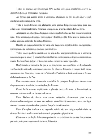 Todos os mundos devem abrigar 80% destes seres para manterem o nível de
Amor Crístico em proporções razoáveis.
      As forças que geram atrito e violência, alterando os nív eis de amor e paz,
afastaram estes seres deste orbe.
      Toda a Confederação está efetuando uma grande limpeza planetária, para que
estes seres possam retornar e fecundar seus gens de amor no útero da Mãe terra.
      Aparecem ao olho físico humano como grandes bolhas de luz rosa que emitem
uma forte emanação de amor. Este campo vibratório é tão forte que se propaga em
ondas, em uma extensão de mil quilômetros.
      Devido ao campo elemental ter uma alta frequência repelem todos os elementais
impregnados de substâncias nocivas e destrutivas.
      Todos vocês podem auxiliá-lo,s no dia-a-dia, compromentendo-se a vibrarem
no coração paz e amor. É uma tarefa mais fácil se controlarem os ímpetos racionais da
mente de classificar, julgar, criticar, ter razão, competir e criar oposição.
      Desfraldada a bandeira da paz e as trincheiras dos conflitos se dissolvendo,
vocês estarão retirando as minas explosivas do planeta, deixando o campo fértil para a
semeadura das Caneplas, e uma nova “atmosfera” crística se fará sentir com o frescor
da brisa do Amor e da Paz.
      Esses amados seres elementais provindos de paragens longínquas do universo
dispuseram-se a se ofertarem nesta doação de amor.
      Como foi bem antes explicitado, o planeta carece de amor, a humanidade se
contorce em uma aridez e escassez de amor.
      Estas Bolhas de Amor vem como moléculas elementares para serem
disseminadas nas águas, na terra em todas as suas diferentes camadas, no ar, no fogo,
no som e na cor, atuando sobre pesadas frequências vibratórias.
      Estas Caneplas tendem a se expandir saindo de seu estágio embrionário, se
desenvolvendo e sendo capazes de assumir proporções gigantescas.
      Claro que a evolução delas acompanhará a receptividade do meio e das pessoas,
portanto, este processo assumirá ritmos diferentes.



                                                                                  100
 