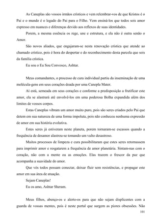 As Caneplas são vossos irmãos crísticos e vem relembrar-vos de que Kristos é o
Pai e o mundo é o legado do Pai para o Filho. Vem ensiná-los que todos sois amor
expresso em nuances e diferenças devido aos reflexos de suas identidades.
      Porem, a mesma essência os rege, une e estrutura, e ela não é outra senão o
Amor.
      São novos aliados, que engajaram-se nesta renovação crística que atende ao
chamado crístico, pois é hora do despertar e do reconhecimento desta parcela que sois
da família crística.
      Eu sou o Eu Sou Convosco, Ashtar.


      Meus comandantes, o processo de cura individual partiu da inseminação de uma
molécula-gens em seus corações doada por uma Canepla Mater.
      Aí está, semeada em seus corações e conforme a predisposição a frutificar este
amor, ela se alastrará até envolvê-los em uma poderosa Bolha expandida além dos
limites de vossos corpos.
      Estas Caneplas vibram um amor muito puro, pois são seres criados pelo Pai que
detem em sua natureza de uma forma impoluta, pois não conheceu nenhuma expressão
de amor em sua história evolutiva.
      Estes seres já estiveram neste planeta, porem tornaram-se escassos quando a
frequência de desamor alastrou-se tomando um vulto desastroso.
      Muitos processos de limpeza e cura possibilitaram que estes seres retornassem
para imprimir amor e resgatarem a frequência de amor planetária. Sintam-nas com o
coração, não com a mente ou as emoções. Elas trazem o frescor da paz que
acompanha a suavidade do amor.
      Que vós todos possam conectar, deixar fluir sem resistências, e propagar este
amor em sua área de atuação.
      Sejam Caneplas!
      Eu os amo, Ashtar Sheram.


      Meus filhos, abenço-os e alerto-os para que não sejam displicentes com a
guarda de vossas mentes, pois é neste portal que surgem as piores obsessões. Não
                                                                                 101
 