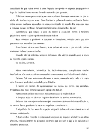 descuidem de que vossa mente é uma fogueira que pode ser sagrada propagando o
fogo do Espírito Santo, ou uma fornalha vermelha que gera dor.
      Policiem vossos pensamentos para que realizem formas-pensamentos de paz se
ainda não souberem gerar amor. Conciliação é a palavra de ordem, o Grande Pastor
reúne as suas ovelhas e as conduz em uma peregrinação no mundo. Ele soa o seu sino
e convoca os seus cordeiros para arrebanharem mais testemunhos de paz.
      Lembrem-se que limpar a casa da mente é essencial, porem é tambem
producente banhá-la com o perfume almíscar da Luz.
      Sede corretos e pacíficos e busquem o conselheiro coração para que não
percam-se nos meandros das emoções.
      Semelhantes atraem semelhantes, seus balidos de amor e paz atrairão outros
sintônicos balidos para o rebanho.
      Quando não há sintonia e existem diferenças não vibrem aversão, com a graça
do respeito sejam cordiais.
      Eu os amo, Kwan In.


      Meus comandantes, investi-los de, individualmente, completarem tarefas
insuflará em vós a auto-confiança necessária e o avanço de seu Poder Pessoal efetivo.
      Deixem fluir sem tentar controlar com a mente, o coração sabe tudo, e ir nesta
nave é ir rumo ao destino assinalado pelo Criador.
      É tempo de limpar, de desprogramar, na mente, no corpo, nas emoções,
frequências não mais compatíveis com a proposta da Luz.
      Permaneçam unidos na doação, pois esta unidade é o selo da Luz.
      A limpeza pode ser cáustica se partir de atitudes de medo e preconceitos.
      Existem eus seus que caminharam por caminhos tortuosos de inconsciência, e,
da mesma forma, precisam de socorro, respeito e complacência.
      A dignidade da Luz vem do respeito integral à todas as formas viventes e a si
mesmo, inicialmente.
      A Luz acolhe, respeita e compreende que para as estações evolutivas da alma
existem, ocasionalmente, no percurso invernos que assolam o ego e os desviam do
itinerário promissor.
                                                                                   102
 
