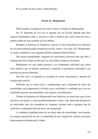 Eu os acolho em meu Amor, Ashtar Sheram.




                                  Portal de Melquisedek


      Filhos amados, reconheçam em vocês o amor e a benção de Melquisedek.
      Na 12ª dimensão de Luz ele os aguarda em sua Escola Sagrada para lhes
repassar informações sobre o universo e sobre a história que vocês escrevem com o
próprio punho de suas escolhas no livre arbítrio.
      Rompam as barreiras de frequência, elevem as suas consciências aos píncaros
de Luz para poderem galgar frequências de Paz, Amor e Luz sutis. Ele, Melquisedek,
os exorta a pedirem os seus sagrados direitos enquanto Filhos de Deus.
      Não peçam prosperidade, resgatem do reservatório universal tudo que lhes é
ofertado pelo Pai Criador de Havona e os seus Filhos Criadores Universais.
      Reprograme em seus dados pessoais e no computador individual que coleta
estes registros que as bênçãos espirituais e materiais se precipitem realizando a sua
presença na terceira dimensão.
      Este Pai vela e os aguarda na revelação de vossas consciências a abertura do
coração para senti-lo.
      Pede-lhes que se amem mais e compreendam que a dimensão do amor são
neutralidade, sem julgamentos e divisões, pois a unicidade é a realidade que é em sua
totalidade expressa sem polaridades, sem nuances, sem diferenças.
      Vibrem na frequência de Melquisedek sem fronteiras, no sentir puro que só tem
um foco e um querer, o amar incondicionalmente a toda a vida. Saiam das frequências
de reatividade, pois são causadoras de vingança, excluam todo e qualquer tipo de
confronto e competição fruto da raiva e da comparação.
      A verdadeira igualdade parte de um único olhar de neutralidade, sem emoção,
na energia essencial do ser uno a compartilhar de um conjunto de criações universais
amorosamente ofertadas pelo Criador.



                                                                                 103
 