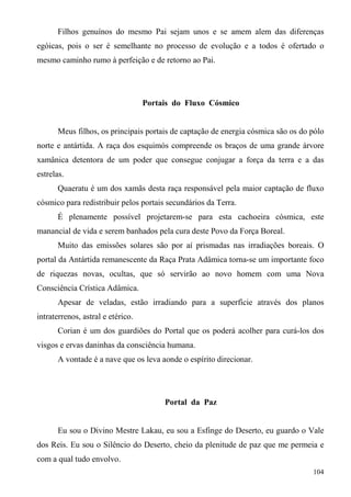 Filhos genuínos do mesmo Pai sejam unos e se amem alem das diferenças
egóicas, pois o ser é semelhante no processo de evolução e a todos é ofertado o
mesmo caminho rumo à perfeição e de retorno ao Pai.




                                   Portais do Fluxo Cósmico


      Meus filhos, os principais portais de captação de energia cósmica são os do pólo
norte e antártida. A raça dos esquimós compreende os braços de uma grande árvore
xamânica detentora de um poder que consegue conjugar a força da terra e a das
estrelas.
      Quaeratu é um dos xamãs desta raça responsável pela maior captação de fluxo
cósmico para redistribuir pelos portais secundários da Terra.
      É plenamente possível projetarem-se para esta cachoeira cósmica, este
manancial de vida e serem banhados pela cura deste Povo da Força Boreal.
      Muito das emissões solares são por aí prismadas nas irradiações boreais. O
portal da Antártida remanescente da Raça Prata Adâmica torna-se um importante foco
de riquezas novas, ocultas, que só servirão ao novo homem com uma Nova
Consciência Crística Adâmica.
      Apesar de veladas, estão irradiando para a superfície através dos planos
intraterrenos, astral e etérico.
      Corian é um dos guardiões do Portal que os poderá acolher para curá-los dos
visgos e ervas daninhas da consciência humana.
      A vontade é a nave que os leva aonde o espírito direcionar.




                                        Portal da Paz


      Eu sou o Divino Mestre Lakau, eu sou a Esfinge do Deserto, eu guardo o Vale
dos Reis. Eu sou o Silêncio do Deserto, cheio da plenitude de paz que me permeia e
com a qual tudo envolvo.
                                                                                  104
 