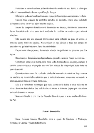 Penetrem o átrio da minha pirâmide dourada aonde em seu ápice, o olho que
tudo vê, traz no silêncio do ser a pacificação do ego.
         Silenciem todas as batalhas fruto das competições mentais, emocionais, verbais.
         Cessem toda espécie de conflitos gerados no passado, criem uma realidade
diferente daquela absorvida pelos moldes sociais.
         Saiam do campo de batalha que é fomentado no mundo, descubram uma nova
forma harmônica de viver com total ausência de conflito, só assim a paz reinará
absoluta.
         Não adiem em um amanhã prorrogativo uma solução de paz, só existe o
presente como fonte do amanhã. Não percam-se, não diluam o foco nas cargas do
passado e no quimérico futuro, fruto das ansiedades.
         Façam uma aliança plena, de coração aberto, mergulhados no presente que é o
agora.
         Dissolvam as dependências algemadas no passado e em um futuro inexistente.
         Construam uma nova mente, uma nova vida dissociadas de dogmas, crenças e
valores desta sociedade alicerçada nos conflitos vindos da competição, fora disto há
paz e bondade.
         Quando retirarem-se da confusão vinda do inconsciente coletivo, ingressarem
na ausência da competição, reinará a paz e sintonizarão com uma outra sociedade, a
cósmica, aonde reina a prefeita harmonia.
         Esta é a verdadeira meditação que exala desta nova mente e nova maneira de
viver. Estarão dissociados das influências externas e internas (ego) que controlam
subrepticiamente as mentes.
         Nesta meditação o eco vem do Coração Cósmico para o seu e exala o Perfume
da Paz.




                                       Portal Shamballa


         Sanat Kumara fundou Shamballa com a ajuda de Gautama e Maitreya,
formando a Grande Fraternidade Branca.
                                                                                     105
 