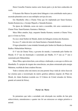 Deste Conselho Fraterno muitos seres fazem parte e já são bem conhecidos de
vocês.
      O Kumara São Marcos faz parte desta linhagem e tem contribuído muito para a
ascensão planetária com os seus múltiplos serviços de cura.
      Em Shamballa vibra a Chama Trina que foi implantada por Sanat Kumara,
Sanaka Kumara (eu, o Arcanjo Miguel), e Sananda Kumara.
      Na época da Atlântida, acesa em meio a escuridão, três seres sustentavam a
Chama Trina: Sanat Kumara, Gautama e Maitreya.
      Meus filhos amados, hoje, enquanto Sanaka Kumara, sustento a Chama Trina,
que é o Cristo na Terra.
      Eu sou o atual Senhor do Mundo, dentro da linhagem cósmica dos Kumaras.
      Eu sou o 3º, antes de mim veio Sanat Kumara e Sananda Kumara.
      O logos planetário é uma trindade formada pelo Senhor do Mundo (os Kumara),
Budha e Mahachohan Maitreya.
      O 1º raio da Chama Trina, o governo do mundo, é sustentado pelo Senhor do
Mundo. O 2º raio da iluminação é sustentado por Budha. O 3º raio ao 7º raio é
sustentado pelo Mahachohan.
      Meus filhos, aproveitem bem, com esforço e dedicação, a cura que se efetiva em
Shamballa. É o projeto de resgate das consciências, um plano estruturado pela energia
Mahatma, recebida da fonte criadora Havona.
      Todo o sistema solar está imerso em uma potente força vinda de vários focos de
luz cósmica para a reconstrução da matriz genética adâmica original, do Plano de
Micah, do Adam Kadmon (contida nos 12 Crânios de Cristal oriundos de Sérion,
grande sol central de Sírius).




                                     Portal da Morte


      Se pensarmos que toda a sociedade está alicerçada nos moldes da luta pela
sobrevivência, entenderemos o quanto isto foi um retrocesso ao estágio primitivo e
animal.
                                                                                 106
 