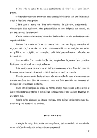 Todos estão na selva do dia a dia confrontando-se com o medo, uma sombra
perene.
      No frenético acúmulo de desejos e fictícia segurança vinda dos apetites básicos,
o ego alimenta os seus apegos.
      Criam com a mente um forte encadeamento de controles, direcionando a
vontade para estas aquisições. Mais parecem leões na selva brigando por comida, em
um apetite voraz incontrolável.
      Vivam somente com o que é necessário lembrando-se de não perder tempo com
superficialidades.
      Tentem desconectar-se da mente inconsciente com a sua bagagem residual da
raça, das convenções sociais, das raízes criadas no ambiente, na tradição, na cultura,
na política, na religião, na educação, tudo isto profundamente radicados no
inconsciente.
      A morte diária é necessária dissolvendo, rompendo os laços com estes conceitos
limitantes e desejos não necessários do ego.
      Esta morte com o inconsciente se fará quando voarem acima deste inconsciente
humano para o inconsciente cósmico, esta é a primeira morte necessária.
      Depois, vem a morte diária abrindo mão da corrida do ouro e ingressando na
marcha pacífica, nos ritos de passagem para um foco centrado na bagagem do
iniciado, na peregrinação evolutiva.
      Tudo isto influenciará no medo da própria morte, pois cessará todo o apego às
aquisições materiais podendo o espírito ser livre realmente, não fazendo diferença em
que plano está.
      Sejam livres, cidadãos da aldeia cósmica, com mentes interdimensionasi não
limitados pelas fronteiras do humano.




                                       Portal do Anima


      A noção de tempo fracionado tem atrapalhado, pois tem criado na maioria das
vezes padrões de ansiedade e distorções do tempo real.
                                                                                  107
 
