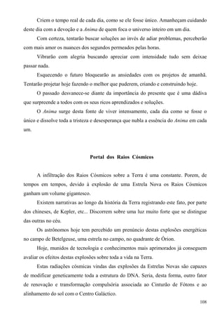 Criem o tempo real de cada dia, como se ele fosse único. Amanheçam cuidando
deste dia com a devoção e a Anima de quem foca o universo inteiro em um dia.
      Com certeza, tentarão buscar soluções ao invés de adiar problemas, perceberão
com mais amor os nuances dos segundos permeados pelas horas.
      Vibrarão com alegria buscando apreciar com intensidade tudo sem deixae
passar nada.
      Esquecendo o futuro bloquearão as ansiedades com os projetos de amanhã.
Tentarão projetar hoje fazendo o melhor que puderem, criando e construindo hoje.
      O passado desvanece-se diante da importância do presente que é uma dádiva
que surpreende a todos com os seus ricos aprendizados e soluções.
      O Anima surge desta fonte de viver intensamente, cada dia como se fosse o
único e dissolve toda a tristeza e desesperança que nubla a essência do Anima em cada
um.




                                Portal dos Raios Cósmicos


      A infiltração dos Raios Cósmicos sobre a Terra é uma constante. Porem, de
tempos em tempos, devido à explosão de uma Estrela Nova os Raios Cósmicos
ganham um volume gigantesco.
      Existem narrativas ao longo da história da Terra registrando este fato, por parte
dos chineses, de Kepler, etc... Discorrem sobre uma luz muito forte que se distingue
das outras no céu.
      Os astrônomos hoje tem percebido um prenúncio destas explosões energéticas
no campo de Betelgeuse, uma estrela no campo, no quadrante de Órion.
      Hoje, munidos de tecnologia e conhecimentos mais aprimorados já conseguem
avaliar os efeitos destas explosões sobre toda a vida na Terra.
      Estas radiações cósmicas vindas das explosões da Estrelas Novas são capazes
de modificar geneticamente toda a estrutura do DNA. Seria, desta forma, outro fator
de renovação e transformação compulsória associada ao Cinturão de Fótons e ao
alinhamento do sol com o Centro Galáctico.
                                                                                   108
 