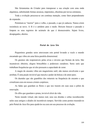 São ferramentas do Criador para transpassar a sua criação com uma onda
alquímica, substituindo formas arcaicas, impotentes, obsoletas por novas estruturas.
      Toda a evolução processa-se em contínua mutação, como fator preponderante
de expansão.
      Permitam-se “morrer” para o velho, o passado, o que já caducou. Nunca criem
resistência ao novo. A fé é o antídoto para o medo. Deixem fenecer o passado e
limpem os seus registros do acúmulo do que é desnecessário. Sejam livres,
desapegados, abertos.




                                   Portal do Arco Íris


      Pequeninos grandes seres atravessam este portal levando a vocês o mundo
encantado que vibra em uma faixa paralela dimensional.
      Os gnomos são responsáveis pelas ervas e árvores que brotam da terra. São
incansáveis obreiros, alegres brincalhões e poderosos curadores. Seres sutis que
trabalham frequências que só eles possuem a capacidade de curar.
      A magia do encanto vibra um magnetismo sutil, não menos envolvente e que
arrebata. É uma poção invisível que mescla o poder da beleza e do amor puro.
      Os duendes que são guardiões dos minerais na frequência do encanto e que
cristalizam cura em nossos cristais corpóreos.
      As fadas que guardam as flores e que nos trazem em suas asas o pólen da
renovação.
      Os elfos que guardam o prana, invisível elixir da vida.
      Neste mundo virtual, não menos real, seus eus druidas e celtas reconhecerão
neles seus amigos e aliados de incontáveis tempos. Servirão como pontes trazendo-os
pelo Portal do Arco Íris para ajudá-los na cura em seu processo de evolução.




                                                                                   109
 