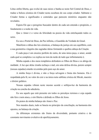 Lótus enfim liberta, que evolui de suas raízes e banha-se neste Sol Central de Deus, e
traduz a beleza cósmica do Criador nesta escultura do seu corpo criador. Submete o
Criador forma a significados e conteúdos que parecem mistérios enquanto não
revelados.
         Espera Ele que o peregrino buscador dentro de cada um entenda o propósito, o
fundamento e a razão da vida.
         Que o Amor é o verso da felicidade na poesia da vida entrelaçando todos os
seres.
         Eu sou o Portal de Deus, da Paz infinita, o Guardião da Verdade do Graal.
         Manifesto a tábua das leis cósmicas, a balança da justiça em seu equilíbrio, com
a sua geometria e ângulos das sagradas ideias formando o quebra cabeça da Criação.
         E cada peça é um encaixe perfeito de outra, de uma única peça, o amor, aonde
cada qual se completa e se explica no tom da razão de tudo que infinitamente é.
         Minha espada e dos meus templários defendem os filhos de Deus e os abriga da
maldade. A luz que delas irradia rechaça o mal, em uma defesa divina, porem sempre
(nossas espadas) estarão revestidas pelo puro aço do amor.
         A minha força é divina, e não a força selvagem e bruta dos homens. Ela é
respaldada pela fé, no valor do crer e na única nota sublime crística de Micah, maestro
e diretor galático.
         Nossas espadas vibram neste mesmo acorde e solfejos-luz da harmonia da
criação na concha da sabedoria.
         Eu sou aquele que está presente em todos os percalços terrenos e cuja espada
não fere e nem ataca, e sim liberta e defende os filhos de Jesus.
         Os pratos de minha balança são Amor e Paz.
         Nos mundos duais, tudo se baseia no princípio da conciliação, na harmonia dos
opostos, na balança da criação.
         As diferenças existentes são frutos da diversidade, portanto criativa e do
constante movimento evolutivo de aperfeiçoamento.




                                                                                      11
 