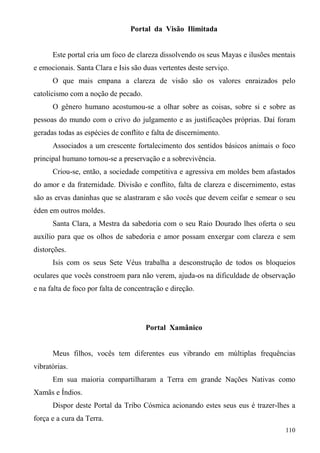 Portal da Visão Ilimitada


      Este portal cria um foco de clareza dissolvendo os seus Mayas e ilusões mentais
e emocionais. Santa Clara e Isis são duas vertentes deste serviço.
      O que mais empana a clareza de visão são os valores enraizados pelo
catolicismo com a noção de pecado.
      O gênero humano acostumou-se a olhar sobre as coisas, sobre si e sobre as
pessoas do mundo com o crivo do julgamento e as justificações próprias. Daí foram
geradas todas as espécies de conflito e falta de discernimento.
      Associados a um crescente fortalecimento dos sentidos básicos animais o foco
principal humano tornou-se a preservação e a sobrevivência.
      Criou-se, então, a sociedade competitiva e agressiva em moldes bem afastados
do amor e da fraternidade. Divisão e conflito, falta de clareza e discernimento, estas
são as ervas daninhas que se alastraram e são vocês que devem ceifar e semear o seu
éden em outros moldes.
      Santa Clara, a Mestra da sabedoria com o seu Raio Dourado lhes oferta o seu
auxílio para que os olhos de sabedoria e amor possam enxergar com clareza e sem
distorções.
      Isis com os seus Sete Véus trabalha a desconstrução de todos os bloqueios
oculares que vocês constroem para não verem, ajuda-os na dificuldade de observação
e na falta de foco por falta de concentração e direção.




                                      Portal Xamânico


      Meus filhos, vocês tem diferentes eus vibrando em múltiplas frequências
vibratórias.
      Em sua maioria compartilharam a Terra em grande Nações Nativas como
Xamãs e Índios.
      Dispor deste Portal da Tribo Cósmica acionando estes seus eus é trazer-lhes a
força e a cura da Terra.
                                                                                  110
 