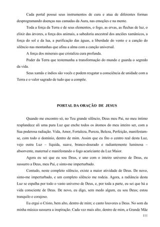 Cada portal possui seus instrumentos de cura e atua de diferentes formas
desprogramando doenças nas camadas da Aura, nas emoções e na mente.
      Toda a força da Terra e de seus elementos, o fogo, as ervas, as flechas de luz, o
elixir das árvores, a força dos animais, a sabedoria ancestral dos anciões xamânicos, a
força do sol e da lua, a purificação das águas, a liberdade do vento e a canção do
silêncio nas montanhas que afina a alma com a canção universal.
      A força dos minerais que cristaliza cura profunda.
      Poder da Terra que testemunha a transformação do mundo e guarda o segredo
da vida.
      Seus xamãs e índios são vocês e podem resgatar a consciência de unidade com a
Terra e o valor sagrado de tudo que a compõe.




                          PORTAL DA ORAÇÃO DE JESUS


      Quando me encontro só, no Teu grande silêncio, Deus meu Pai, no meu íntimo
resplandece ali uma pura Luz que enche todos os átomos do meu inteiro ser, com a
Sua poderosa radiação. Vida, Amor, Fortaleza, Pureza, Beleza, Perfeição, manifestam-
se, com todo o domínio, dentro de mim. Assim que eu fito o centro real desta Luz,
vejo outra Luz – líquida, suave, branco-dourado e radiantemente luminosa –
absorvente, maternal e manifestando o fogo acariciante da Luz Maior.
      Agora eu sei que eu sou Deus, e uno com o inteiro universo de Deus, eu
sussurro a Deus, meu Pai, e sinto-me imperturbado.
      Contudo, neste completo silêncio, existe a maior atividade de Deus. De novo,
sinto-me imperturbado, e um completo silêncio me rodeia. Agora, a radiância desta
Luz se espalha por todo o vasto universo de Deus, e, por toda a parte, eu sei que há a
vida consciente de Deus. De novo, eu digo, sem medo algum, eu sou Deus; estou
tranquilo e corajoso.
      Eu ergui o Cristo, bem alto, dentro de mim; e canto louvores a Deus. No som da
minha música sussurra a inspiração. Cada vez mais alto, dentro de mim, a Grande Mãe
                                                                                   111
 