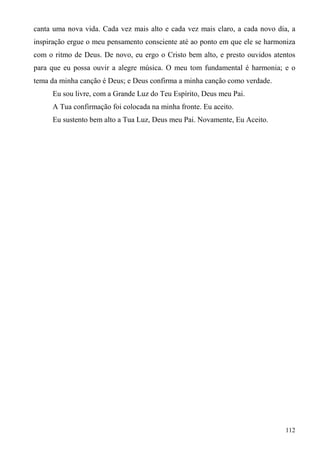 canta uma nova vida. Cada vez mais alto e cada vez mais claro, a cada novo dia, a
inspiração ergue o meu pensamento consciente até ao ponto em que ele se harmoniza
com o ritmo de Deus. De novo, eu ergo o Cristo bem alto, e presto ouvidos atentos
para que eu possa ouvir a alegre música. O meu tom fundamental é harmonia; e o
tema da minha canção é Deus; e Deus confirma a minha canção como verdade.
     Eu sou livre, com a Grande Luz do Teu Espírito, Deus meu Pai.
     A Tua confirmação foi colocada na minha fronte. Eu aceito.
     Eu sustento bem alto a Tua Luz, Deus meu Pai. Novamente, Eu Aceito.




                                                                              112
 
