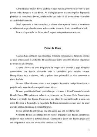 A fraternidade azul de Sirius já abriu os seus portais geométricos de luz e d’eles
jorram toda a força e a luz de Sirion. As iniciações geram a ascensão pelos degraus da
pirâmide da consciência Divina, aonde o olho que tudo vê, dá a verdadeira visão alem
da dualidade da matéria.
      O sol representa o chacra cardíaco, a chama trina o pulsar rítmico e harmônico
da vida cósmica que abre-lhes com a chave Anka o contato direto como Deus Micah.
      Eu sou o logos solar de Sirius, dos 7 aspectos-logos do vosso sistema.




                                     Portal da Deusa


      A deusa Gaia vibra em sua polaridade feminina convocando o feminino interno
de cada uma usarem o seu bastão de sensibilidade como um cetro de amor imperando
no trono das civilizações.
      A terra vibrava em uma frequencia de tempo lunar quando o papa Gregório
desencadeou um desvio, alterando todo o calendário para tabelas solares.
Desequilibrou todo o sistema, todo o pulsar lunar primordial da vida consoante o
ritmo de Gaia.
      Os seus filhos desconectaram o seu tempo e frequencia desiquilibrando-os, e
prejudicando a coesão eletromagnética com a terra.
      Deusas, guardiãs do Graal, partículas que vem com o Vaso Pleno do Maná da
Grande Deusa Mãe, polinizem toda a terra com o seu mel de amor. E ela florescerá na
beleza e perfeição das deusas. Cumpram o seu plano divino fertilizando a terra com
amor. Revelem a dignidade e a majestade da deusa ensinando nos seus voos de amor
que são abelhas rainhas da Colméia Demeter.
      Eu sou um ser das estrelas, eu sou uma deusa que tem o poder do sol.
      No manto de suas divindades deixem fluir os arquétipos das deusas, deixem-nas
revelar os seus aspectos e potencialidades. Expressem o poder das deusas gregas que
em seu partenon traduzem a verdade e sabedoria de Zeus.


                                                                                     13
 