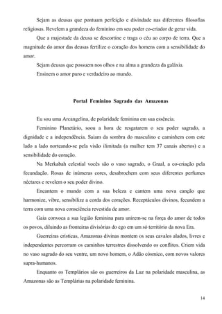Sejam as deusas que pontuam perfeição e divindade nas diferentes filosofias
religiosas. Revelem a grandeza do feminino em seu poder co-criador de gerar vida.
        Que a majestade da deusa se descortine e traga o céu ao corpo de terra. Que a
magnitude do amor das deusas fertilize o coração dos homens com a sensibilidade do
amor.
        Sejam deusas que possuem nos olhos e na alma a grandeza da galáxia.
        Ensinem o amor puro e verdadeiro ao mundo.




                        Portal Feminino Sagrado das Amazonas


        Eu sou uma Arcangelina, de polaridade feminina em sua essência.
        Feminino Planetário, soou a hora de resgatarem o seu poder sagrado, a
dignidade e a independência. Saiam da sombra do masculino e caminhem com este
lado a lado norteando-se pela visão ilimitada (a mulher tem 37 canais abertos) e a
sensibilidade do coração.
        Na Merkabah celestial vocês são o vaso sagrado, o Graal, a co-criação pela
fecundação. Rosas de inúmeras cores, desabrochem com seus diferentes perfumes
néctares e revelem o seu poder divino.
        Encantem o mundo com a sua beleza e cantem uma nova canção que
harmonize, vibre, sensibilize a corda dos corações. Receptáculos divinos, fecundem a
terra com uma nova consciência revestida de amor.
        Gaia convoca a sua legião feminina para unirem-se na força do amor de todos
os povos, diluindo as fronteiras divisórias do ego em um só território da nova Era.
        Guerreiras crísticas, Amazonas divinas montem os seus cavalos alados, livres e
independentes percorram os caminhos terrestres dissolvendo os conflitos. Criem vida
no vaso sagrado do seu ventre, um novo homem, o Adão cósmico, com novos valores
supra-humanos.
        Enquanto os Templários são os guerreiros da Luz na polaridade masculina, as
Amazonas são as Templárias na polaridade feminina.


                                                                                      14
 
