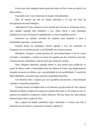 Existe uma forte egrégora destas guerreiras tanto no físico como no astral e no
plano etérico.
      Faço parte com o meu Amazonas de origem extra-planetária.
      Mas, há aquelas que são de origem planetária e as que são fruto da
miscigenação das duas linhagens.
      Apóstolas do Cristo, começou a nova cruzada que convoca as Amazonas com as
suas espadas sagradas para fortalecer a Luz. Desta forma a noite planetária
amanhecerá em um sol fotonico resplandecente e a terra mergulhará em luz.
      Guerreiras de Ártemis servindo em conjunto para despertar e curar a
humanidade ignorante e inconsciente.
      Estejam plenas da androgenia interna sagrada e com ela construam os
hexágonos de sua colmeia pesoal, a sua Merkabh, seu veículo ascensor.
      Discípulas, busquem o portal gnostico do auto-conhecimento a fim de verem
revelados a eternidade e a beleza no êxtase do sagrado que são. Feminino renovado,
colmeias divinas, distribuam o mel de amor que vertem do coração.
      Duas linhagens femininas sagradas abrem os seus portais para acolhe-las. O
portal de Maria, aonde a Fraternidade Rosa das Marias de Vênus atua diligentemente
traçando um ponto no infinito com a sua polaridade yin de sensibilidade. E o portal de
Maria Madalena, um portal yang, guerreiro, polaridade masculina.
      Um feminino forte e atuante que vem sacudindo preconceitos e descortinando
verdades à consciência planetária.
      O portal cósmico de Sophia abre-se ao feminino yin pelo portal de Tara, aspecto
feminino de Buda, na figura da compassiva grande mãe Kuan in. Ela expressa seus 21
aspectos de sabedoria, compaixão e poder feminino. Om tare tetare ture saha (mantra
tibetano) para vibrar o poder de Tara.
      Que a gênese de Sophia (sabedoria) traga a plenitude e a certeza que tudo é
permeado de movimento e expressão (evolução e sapiência).




                                                                                   15
 