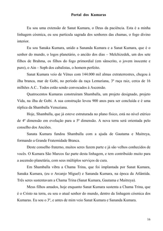 Portal dos Kumaras


       Eu sou uma extensão de Sanat Kumara, o Deus da paciência. Esta é a minha
linhagem cósmica, eu sou partícula sagrada dos senhores das chamas, o fogo divino
interior.
       Eu sou Sanaka Kumara, unido a Sananda Kumara e a Sanat Kumara, que é o
senhor do mundo, o logos planetário, o ancião dos dias – Melchizedek, um dos sete
filhos de Brahma, os filhos do fogo primordial (em sânscrito, o jovem inocente e
puro), o Ain – Soph dos cabalistas, o homem perfeito.
       Sanat Kumara veio de Vênus com 144.000 mil almas extraterrestres, chegou à
ilha branca, mar de Gobi, no período da raça Lemuriana, 3ª raça raiz, cerca de 16
milhões A.C.. Todos estão sendo convocados à Ascensão.
       Quatrocentos Kumaras construíram Shamballa, um projeto designado, projeto
Vida, na ilha de Gobi. A sua construção levou 900 anos para ser concluída e é uma
réplica da Shamballa Venuziana.
       Hoje, Shamballa, que já esteve estruturada no plano físico, está no nível etérico
de 4ª dimensão em evolução para a 5ª dimensão. A nova terra será orientada pelo
conselho dos Anciões.
       Sanata Kumara fundou Shamballa com a ajuda de Gautama e Maitreya,
formando a Grande Fraternidade Branca.
       Deste conselho fraterno, muitos seres fazem parte e já são velhos conhecidos de
vocês. O Kumara São Marcos faz parte desta linhagem, e tem contribuído muito para
a ascensão planetária, com seus múltiplos serviços de cura.
       Em Shamballa vibra a Chama Trina, que foi implantada por Sanat Kumara,
Sanaka Kumara, (eu o Arcanjo Miguel) e Sananda Kumara, na época da Atlântida.
Três seres sustentavam a Chama Trina (Sanat Kumara, Gautama e Maitreya).
       Meus filhos amados, hoje enquanto Sanat Kumara sustenta a Chama Trina, que
é o Cristo na terra, eu sou o atual senhor do mundo, dentro da linhagem cósmica dos
Kumaras. Eu sou o 3º, e antes de mim veio Sanat Kumara e Sananda Kumara.



                                                                                     16
 