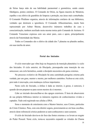 de Sirius lança mão de sua habilidade paranormal e geométrica, sendo canais
fidedignos, pontes estelares. O Comando de Orion, na figura maestra de Metatron,
espalha o seu efetivo de guardiões de limpeza e proteção, nas áreas mais conturbadas.
O Comando Pleidiano organiza, através de informações estelares de sua biblioteca,
verdades que destroem a ignorância. O Comando Alfacentauriano, muito bem
representado por Ashtar Sheran, desenvolve inúmeros trabalhos de cura e
conscientização, tambem auxiliado nesta mesma tonica pelo Comando de Arcturus. O
Comando Venuziano expressa com seu amor puro, cura e apoio, principalmente
através da Fraternidade das Marias.
      Todos os Comandos são o efetivo da cidade dos 7 planetas no planalto andino,
em suas tarefas de amor.




                                  Portal dos Iniciados


      O ciclo renovador que vibra hoje na frequencia de transição planetária é o ciclo
dos Iniciados. O ciclo anterior, do Discípulo, pressupunha uma transição do seu
antecessor, um ciclo hermético, aonde o discípulo necessitava de gurus externos.
      No processo evolutivo do Discípulo há uma caminhada peregrina externa pela
verdade, por um guru, mentor e mestre, por melhores caminhos. Fechou-se este ciclo,
pois tudo é renovação, com mudanças cíclicas importantes.
      Neste ciclo do Iniciado, a ênfase é dada ao interior, à gnose, à autocura, é
quando devem preparar-se para serem mestres de si mesmos.
      Cabe ao iniciado desvencilhar-se dos apegos exteriores. É hora de absorverem
de sua própria biblioteca interior os inúmeros registros de conhecimentos vividos e
captados. Tudo está registrado nas células e DNA.
      Soou o momento de estreitarem com o Mentor Interior, seus Cristos, partículas
do Cristo Cósmico. Para, com esta diretriz segura, posicionarem-se em boas escolhas,
através deste referencial crístico poderem se auto-conhecerem e auto-curarem.
      O ciclo do Iniciado desvia-os do foco das fontes externas e os levam ao resgate
do Poder Pessoal. Neste ciclo, torna-se necessário expandir as virtudes da Chama
                                                                                   18
 