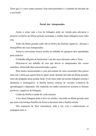 Trina que é o vosso corpo ascensor. Esta meta prioritária é o caminho do Iniciado até
o seu Graal.




                                  Portal dos Antepassados


        Assim a como toda a Luz da linhagem pode ser trazida para alavancar o
processo evolutivo da última geração encarnada, a sombra desta linhagem recae sobre
esta.
        Todos da última geração estão sob os efeitos dos Karmas negativos , doenças e
desequilíbrio dos seus Antepassados.
        Torna-se conveniente buscar auxílio no trabalho de egrégoras bem aparelhadas
para cuida-los.
        O trabalho diligente da Seichonoei é um dos mais eficientes sobre a Terra.
        Direciona-se um trabalho de cura que desvia os antepassados dos vossos
caminhos, oferecendo-lhes conscientização e apoio.
        Para muitos desencarnados a cura proveniente de seres encarnados lhes parece
mais real e afeita que aquela feita no plano astral. Quando desviado da última geração,
estes são poupados deste pesado fardo. O elo entre todos da mesma linhagem terrena é
duradoura e inextinguível. A família terrena consiste de vínculos evolutivos de
aprendizagem e depuração. Isto traduzido em saldos conclusivos acarreta os Karmas
positivos e negativos da linhagem.
        Cuidar da família é cuidar de vocês mesmos.
        A luz desta linhagem pode e deve ser trazida e ancorada na última geração para
que usem esta herança benéfica de forma a alavancar toda a família terrena.
        Não esqueçam do fator ressonância, toda a luz, cura e conhecimento se
propagam entre si.




                                                                                     19
 