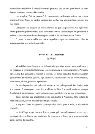 automática e mecânica, é a meditação mais profunda que os leva para dentro de seus
Portais Interiores e entre – Dimensões.
      Um simples “Pai me socorre” fervorosamente exclamado, aciona um pronto
socorro divino. Todos os irmãos maiores têm legiões que acompanham e obram em
Seu nome.
      Coloquem-se a margem da crença imposta de que são pecadores. Os equívocos
fazem parte do aprimoramento dual, trabalhem sobre a transmutação da ignorância e
saibam, a esperança que lhes foi outorgada pelo Pai é o mérito de serem felizes.
      Peçam a cura de seus Karmas e de seus padrões negativos, únicos empecilhos às
suas conquistas, e as soluções advirão.




                                Portal da Luz Ascensora
                                          (gold age)


      Meus filhos, tudo é energia em diferentes frequencias, as mais sutis os elevam, e
os conectam a Dimensões Superiores (energeticamente e conscientemente). Portanto,
ser a Nova Era equivale a sutilizar a energia. Os meus iniciados devem peregrinar
pelos Portais Interiores Sagrados, aqui dispostos, e sutilizarem seus os corpos mentais,
emocionais, físicos, passados e presentes.
      Partam da premissa que tudo está dentro, e que tudo que está fora é reflexo do
seu interior. A ancoragem com a força telúrica de Gaia é a manifestação da energia
Kundalini, é um processo evolutivo do discípulo, que já deveria ter sido completado.
      Todos aqueles que encarnaram como candidatos à Ascensão, para saírem da
roda de Sansara, devem priorizar este resgate interno.
      A segunda Terra os aguarda, com o paraíso criado para o Adão, o iniciado da
Nova Era.
      Na Kali Yuga a raça humana deveria passar pelo aprendizado dual luz/trevas, e
conseguir desvencilhar-se dos equívocos da ignorância e despertar o seu discipulado
com o auxílio da maestria.


                                                                                     21
 
