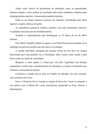 Todos vocês, através de mecanismos de meditação, prece ou aprendizados
noturnos durante o sono, podem ser auxiliados pelos meus templários curadores para
desprogramarem registros e transmutarem padrões doentios.
      Estão ao seu dispor inúmeros recursos em “paraísos” distribuídos pelo astral
superior e regiões elétricas do globo.
      Aí, engenheiros genéticos, médicos estelares, com suas ferramentas curativas,
os ajudarão neste processo de restabelecimento.
      Tambem se disponibilizam para desbloquear os 10 feixes de luz do DNA
humano.
      Este Portal Templário objetiva resgatar o seu Poder Pessoal reconectando-os ao
arquétipo do guerreiro pacífico que não ataca só se protege.
      A espada individual outorgada por herança divina do Pai deve ser sempre
direcionada para cima pedindo Luz e Orientação, sobre o peito como escudo e para
baixo como um cajado de sustentação.
      Busquem a vossa espada e a força que vem dela. Legitimem esta herança
expandindo o sentir como a grande bússola de orientação e a mente o instrumento que
estrutura a consecução do projeto.
      Cavaleiros a espada está no átrio do Templo de Salomão, em seus corações,
leais servidores do Cristo.
      Este é o Portal da Nova Cruzada ao templo da Nova Era. Vocês só chegarão a
este pórtico com a lâmina das vossas consciências estruturada na força, firmeza e
determinação.




                                                                                 25
 