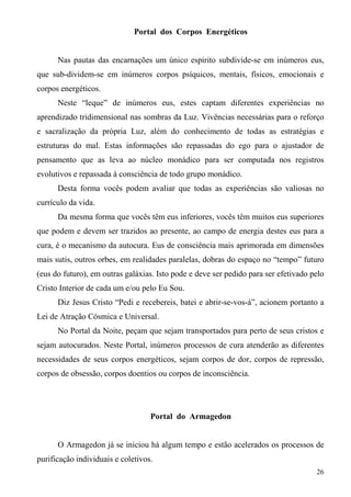 Portal dos Corpos Energéticos


      Nas pautas das encarnações um único espírito subdivide-se em inúmeros eus,
que sub-dividem-se em inúmeros corpos psíquicos, mentais, físicos, emocionais e
corpos energéticos.
      Neste “leque” de inúmeros eus, estes captam diferentes experiências no
aprendizado tridimensional nas sombras da Luz. Vivências necessárias para o reforço
e sacralização da própria Luz, além do conhecimento de todas as estratégias e
estruturas do mal. Estas informações são repassadas do ego para o ajustador de
pensamento que as leva ao núcleo monádico para ser computada nos registros
evolutivos e repassada à consciência de todo grupo monádico.
      Desta forma vocês podem avaliar que todas as experiências são valiosas no
currículo da vida.
      Da mesma forma que vocês têm eus inferiores, vocês têm muitos eus superiores
que podem e devem ser trazidos ao presente, ao campo de energia destes eus para a
cura, é o mecanismo da autocura. Eus de consciência mais aprimorada em dimensões
mais sutis, outros orbes, em realidades paralelas, dobras do espaço no “tempo” futuro
(eus do futuro), em outras galáxias. Isto pode e deve ser pedido para ser efetivado pelo
Cristo Interior de cada um e/ou pelo Eu Sou.
      Diz Jesus Cristo “Pedi e recebereis, batei e abrir-se-vos-á”, acionem portanto a
Lei de Atração Cósmica e Universal.
      No Portal da Noite, peçam que sejam transportados para perto de seus cristos e
sejam autocurados. Neste Portal, inúmeros processos de cura atenderão as diferentes
necessidades de seus corpos energéticos, sejam corpos de dor, corpos de repressão,
corpos de obsessão, corpos doentios ou corpos de inconsciência.




                                   Portal do Armagedon


      O Armagedon já se iniciou há algum tempo e estão acelerados os processos de
purificação individuais e coletivos.
                                                                                     26
 