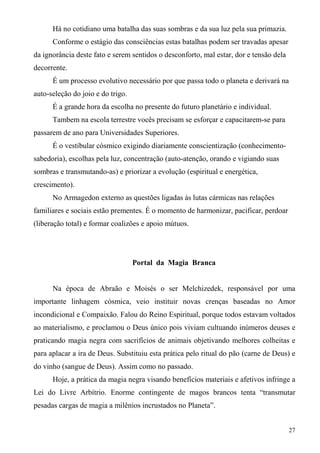 Há no cotidiano uma batalha das suas sombras e da sua luz pela sua primazia.
      Conforme o estágio das consciências estas batalhas podem ser travadas apesar
da ignorância deste fato e serem sentidos o desconforto, mal estar, dor e tensão dela
decorrente.
      É um processo evolutivo necessário por que passa todo o planeta e derivará na
auto-seleção do joio e do trigo.
      É a grande hora da escolha no presente do futuro planetário e individual.
      Tambem na escola terrestre vocês precisam se esforçar e capacitarem-se para
passarem de ano para Universidades Superiores.
      É o vestibular cósmico exigindo diariamente conscientização (conhecimento-
sabedoria), escolhas pela luz, concentração (auto-atenção, orando e vigiando suas
sombras e transmutando-as) e priorizar a evolução (espiritual e energética,
crescimento).
      No Armagedon externo as questões ligadas às lutas cármicas nas relações
familiares e sociais estão prementes. É o momento de harmonizar, pacificar, perdoar
(liberação total) e formar coalizões e apoio mútuos.




                                   Portal da Magia Branca


      Na época de Abraão e Moisés o ser Melchizedek, responsável por uma
importante linhagem cósmica, veio instituir novas crenças baseadas no Amor
incondicional e Compaixão. Falou do Reino Espiritual, porque todos estavam voltados
ao materialismo, e proclamou o Deus único pois viviam cultuando inúmeros deuses e
praticando magia negra com sacrifícios de animais objetivando melhores colheitas e
para aplacar a ira de Deus. Substituiu esta prática pelo ritual do pão (carne de Deus) e
do vinho (sangue de Deus). Assim como no passado.
      Hoje, a prática da magia negra visando benefícios materiais e afetivos infringe a
Lei do Livre Arbítrio. Enorme contingente de magos brancos tenta “transmutar
pesadas cargas de magia a milênios incrustados no Planeta”.


                                                                                        27
 