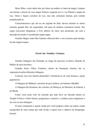 Meus filhos, vocês todos têm eus fortes em ambos os lados da magia. Limpem
este karma e através de seus magos brancos resgatem em si e no Planeta a magia da
Luz. Orem e façam correntes de Luz, mas não contraiam karmas, pois estarão
prejudicando-se.
      Conscientizem-se que até no ato sagrado do falar, devem orientar os outros
somente quando lhes for requisitado, sob pena de tambem contraírem karma. Nas
regras universais ultrapassar o livre arbítrio do outro sem permissão, até com a
desculpa de auxílio é considerado magia negra.
      Grandes Magos como São Cipriano oferecem-lhes o seu concurso para desliga-
los das magias negras.




                              Portal das Famílias Cósmicas


      Grandes linhagens são formadas ao longo do processo evolutivo datando de
bilhões de anos terrestres.
      Grandes Seres, Filhos Criadores, dentro da hierarquia cósmica são os
responsáveis pelas diferentes linhagens.
      Conectar com esta família primordial é beneficiar-se de uma herança e apoio
gigantescos.
      A linhagem de Mikhael, o protetor do povo hebreu, em hebraico Melakhi.
      A linhagem dos Kumaras, dos Anciãos, de Maitreya, de Metraton, de Gabriel, a
de Micah.
      Como versa neste ciclo do iniciado que tudo deve ser buscado dentro no
Templo Crístico e Solar Interno, programem o mental e o cardíaco para resgatarem o
elo com as suas linhagens.
      O único isolamento é aquele criado por vocês próprios sobre um matrix criado
autogerador de uma crença que tudo divide e separa com o objetivo de desagregar,
desunir.



                                                                               28
 