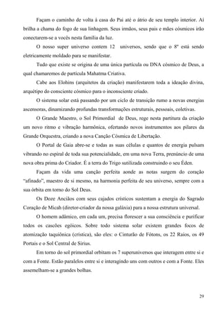 Façam o caminho de volta à casa do Pai até o átrio de seu templo interior. Aí
brilha a chama do fogo de sua linhagem. Seus irmãos, seus pais e mães cósmicos irão
conectarem-se a vocês nesta família da luz.
      O nosso super universo contem 12        universos, sendo que o 8º está sendo
eletricamente moldado para se manifestar.
      Tudo que existe se origina de uma única partícula ou DNA cósmico de Deus, a
qual chamaremos de partícula Mahatma Criativa.
      Cabe aos Elohins (arquitetos da criação) manifestarem toda a ideação divina,
arquétipo do consciente cósmico para o inconsciente criado.
      O sistema solar está passando por um ciclo de transição rumo a novas energias
ascensoras, dinamizando profundas transformações estruturais, pessoais, coletivas.
      O Grande Maestro, o Sol Primordial de Deus, rege nesta partitura da criação
um novo ritmo e vibração harmônica, ofertando novos instrumentos aos pilares da
Grande Orquestra, criando a nova Canção Cósmica de Libertação.
      O Portal de Gaia abre-se e todas as suas células e quantos de energia pulsam
vibrando no espiral de toda sua potencialidade, em uma nova Terra, prenúncio de uma
nova obra prima do Criador. É a terra do Trigo sutilizada construindo o seu Éden.
      Façam da vida uma canção perfeita aonde as notas surgem do coração
“afinado”, maestro de si mesmo, na harmonia perfeita de seu universo, sempre com a
sua órbita em torno do Sol Deus.
      Os Doze Anciãos com seus cajados crísticos sustentam a energia do Sagrado
Coração de Micah (diretor-criador da nossa galáxia) para a nossa estrutura universal.
      O homem adâmico, em cada um, precisa florescer a sua consciência e purificar
todos os cascões egóicos. Sobre todo sistema solar existem grandes focos de
atomização taquiônica (crística), são eles: o Cinturão de Fótons, os 22 Raios, os 49
Portais e o Sol Central de Sirius.
      Em torno do sol primordial orbitam os 7 superuniversos que interagem entre si e
com a Fonte. Estão paralelos entre si e interagindo uns com outros e com a Fonte. Eles
assemelham-se a grandes bolhas.



                                                                                     29
 