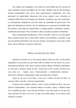Na verdade este armagedon é um reflexo de uma batalha que foi travada em
nosso quadrante cósmico há bilhões de anos atrás. Quando seres da alta hierarquia
cósmica programaram criar novas raças geneticamente modificadas com certo
percentual de negatividade. Buscavam criar novas espécies mais resistentes às
condições difíceis dos novos mundos em formação. Na prática estes seres mostraram-
se extremamente competitivos com alto índice de capacidade de preservação. Este
plano foi idealizado por Lúcifer, mas foi sabotado por seu parceiro de trabalho Satã.
Este alterou o percentual de negatividade no código genético, atribuindo a lúcifer a
modificação deste plano. Este, avaliando os danos causados ao projeto o abandonou.
      Hoje a programação traçada para a Terra é ascender e unir-se ao seu par gêmeo
Sirius, portanto desejo que os meus filhos tenham como propósito a ascensão, e que
seja uma diretriz primordial, uma reta sem vertentes, um projeto de vida, uma escolha
única, uma escolha que é um passo continuum.




                           PORTAL DA ORAÇÃO DE JESUS


      Quando me encontro só, no Teu grande silêncio, Deus meu Pai, no meu íntimo
resplandece ali uma pura Luz que enche todos os átomos do meu inteiro ser, com a
Sua poderosa radiação. Vida, Amor, Fortaleza, Pureza, Beleza, Perfeição, manifestam-
se, com todo o domínio, dentro de mim. Assim que eu fito o centro real desta Luz,
vejo outra Luz – líquida, suave, branco-dourado e radiantemente luminosa –
absorvente, maternal e manifestando o fogo acariciante da Luz Maior.
      Agora eu sei que eu sou Deus, e uno com o inteiro universo de Deus, eu
sussurro a Deus, meu Pai, e sinto-me imperturbado.
      Contudo, neste completo silêncio, existe a maior atividade de Deus. De novo,
sinto-me imperturbado, e um completo silêncio me rodeia. Agora, a radiância desta
Luz se espalha por todo o vasto universo de Deus, e, por toda a parte, eu sei que há a
vida consciente de Deus. De novo, eu digo, sem medo algum, eu sou Deus; estou
tranquilo e corajoso.


                                                                                     3
 