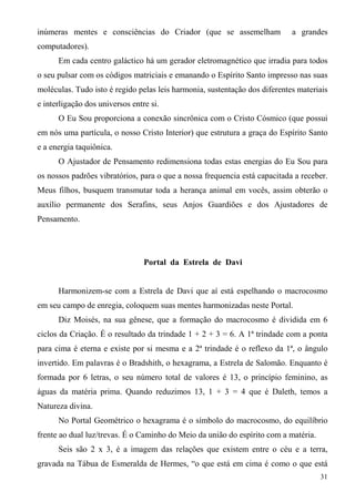 inúmeras mentes e consciências do Criador (que se assemelham                a grandes
computadores).
      Em cada centro galáctico há um gerador eletromagnético que irradia para todos
o seu pulsar com os códigos matriciais e emanando o Espírito Santo impresso nas suas
moléculas. Tudo isto é regido pelas leis harmonia, sustentação dos diferentes materiais
e interligação dos universos entre si.
      O Eu Sou proporciona a conexão sincrônica com o Cristo Cósmico (que possui
em nós uma partícula, o nosso Cristo Interior) que estrutura a graça do Espírito Santo
e a energia taquiônica.
      O Ajustador de Pensamento redimensiona todas estas energias do Eu Sou para
os nossos padrões vibratórios, para o que a nossa frequencia está capacitada a receber.
Meus filhos, busquem transmutar toda a herança animal em vocês, assim obterão o
auxílio permanente dos Serafins, seus Anjos Guardiões e dos Ajustadores de
Pensamento.




                                 Portal da Estrela de Davi


      Harmonizem-se com a Estrela de Davi que aí está espelhando o macrocosmo
em seu campo de enregia, coloquem suas mentes harmonizadas neste Portal.
      Diz Moisés, na sua gênese, que a formação do macrocosmo é dividida em 6
ciclos da Criação. É o resultado da trindade 1 + 2 + 3 = 6. A 1ª trindade com a ponta
para cima é eterna e existe por si mesma e a 2ª trindade é o reflexo da 1ª, o ângulo
invertido. Em palavras é o Bradshith, o hexagrama, a Estrela de Salomão. Enquanto é
formada por 6 letras, o seu número total de valores é 13, o princípio feminino, as
águas da matéria prima. Quando reduzimos 13, 1 + 3 = 4 que é Daleth, temos a
Natureza divina.
      No Portal Geométrico o hexagrama é o símbolo do macrocosmo, do equilíbrio
frente ao dual luz/trevas. É o Caminho do Meio da união do espírito com a matéria.
      Seis são 2 x 3, é a imagem das relações que existem entre o céu e a terra,
gravada na Tábua de Esmeralda de Hermes, “o que está em cima é como o que está
                                                                                     31
 