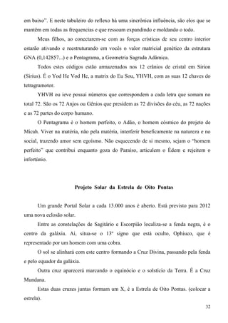 em baixo”. E neste tabuleiro do reflexo há uma sincrônica influência, são elos que se
mantêm em todas as frequencias e que ressoam expandindo e moldando o todo.
       Meus filhos, ao conectarem-se com as forças crísticas de seu centro interior
estarão ativando e reestruturando em vocês o valor matricial genético da estrutura
GNA (0,142857...) e o Pentagrama, a Geometria Sagrada Adâmica.
       Todos estes códigos estão armazenados nos 12 crânios de cristal em Sirion
(Sirius). É o Yod He Vod He, a matrix do Eu Sou, YHVH, com as suas 12 chaves do
tetragramotor.
       YHVH ou ieve possui números que correspondem a cada letra que somam no
total 72. São os 72 Anjos ou Gênios que presidem as 72 divisões do céu, as 72 nações
e as 72 partes do corpo humano.
       O Pentagrama é o homem perfeito, o Adão, o homem cósmico do projeto de
Micah. Viver na matéria, não pela matéria, interferir beneficamente na natureza e no
social, trazendo amor sem egoísmo. Não esquecendo de si mesmo, sejam o “homem
perfeito” que contribui enquanto goza do Paraíso, articulem o Édem e rejeitem o
infortúnio.




                       Projeto Solar da Estrela de Oito Pontas


       Um grande Portal Solar a cada 13.000 anos é aberto. Está previsto para 2012
uma nova eclosão solar.
       Entre as constelações de Sagitário e Escorpião localiza-se a fenda negra, é o
centro da galáxia. Aí, situa-se o 13º signo que está oculto, Ophiuco, que é
representado por um homem com uma cobra.
       O sol se alinhará com este centro formando a Cruz Divina, passando pela fenda
e pelo equador da galáxia.
       Outra cruz aparecerá marcando o equinócio e o solstício da Terra. É a Cruz
Mundana.
       Estas duas cruzes juntas formam um X, é a Estrela de Oito Pontas. (colocar a
estrela).
                                                                                  32
 