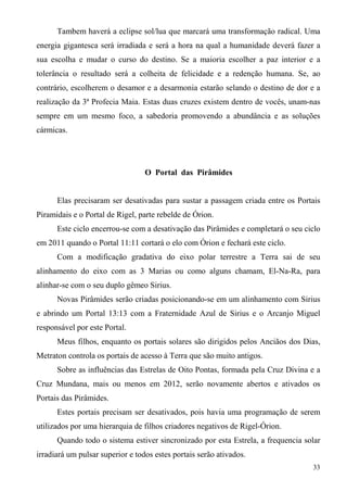 Tambem haverá a eclipse sol/lua que marcará uma transformação radical. Uma
energia gigantesca será irradiada e será a hora na qual a humanidade deverá fazer a
sua escolha e mudar o curso do destino. Se a maioria escolher a paz interior e a
tolerância o resultado será a colheita de felicidade e a redenção humana. Se, ao
contrário, escolherem o desamor e a desarmonia estarão selando o destino de dor e a
realização da 3ª Profecia Maia. Estas duas cruzes existem dentro de vocês, unam-nas
sempre em um mesmo foco, a sabedoria promovendo a abundância e as soluções
cármicas.




                                  O Portal das Pirâmides


      Elas precisaram ser desativadas para sustar a passagem criada entre os Portais
Piramidais e o Portal de Rigel, parte rebelde de Órion.
      Este ciclo encerrou-se com a desativação das Pirâmides e completará o seu ciclo
em 2011 quando o Portal 11:11 cortará o elo com Órion e fechará este ciclo.
      Com a modificação gradativa do eixo polar terrestre a Terra sai de seu
alinhamento do eixo com as 3 Marias ou como alguns chamam, El-Na-Ra, para
alinhar-se com o seu duplo gêmeo Sirius.
      Novas Pirâmides serão criadas posicionando-se em um alinhamento com Sirius
e abrindo um Portal 13:13 com a Fraternidade Azul de Sirius e o Arcanjo Miguel
responsável por este Portal.
      Meus filhos, enquanto os portais solares são dirigidos pelos Anciãos dos Dias,
Metraton controla os portais de acesso à Terra que são muito antigos.
      Sobre as influências das Estrelas de Oito Pontas, formada pela Cruz Divina e a
Cruz Mundana, mais ou menos em 2012, serão novamente abertos e ativados os
Portais das Pirâmides.
      Estes portais precisam ser desativados, pois havia uma programação de serem
utilizados por uma hierarquia de filhos criadores negativos de Rigel-Órion.
      Quando todo o sistema estiver sincronizado por esta Estrela, a frequencia solar
irradiará um pulsar superior e todos estes portais serão ativados.
                                                                                  33
 