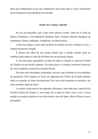 bases da Confederação na lua que estabelecem uma ponte para a Terra e dinamizam
novas frequencias de polaridade yin renovada.




                                   Portal da Criança Interior


      Eu sou um Querubim, que é uma santa criatura vivente. Vibro na 6ª sefira da
Beleza, Clemência, o Sol Espiritual, Malachin, Reis, Virtudes, Michael (linhagem do
semelhante a Deus), andrógino, Antakhrana, invólucro aurico.
      A face da criança é, entre tantos prismas do espírito em suas variantes ou eus, a
imagem da pureza e alegria.
      É através dos olhos da sua criança interior que o mundo, mesmo cheio de
sombras, pode captar os raios do Sol-Deus em sua ofuscante alegria.
      E, em uma dança agregadora, as mãos de todas as crianças se unem na Ciranda
da Criação em um círculo expansor. No pulsar puro os corações inocentes levam-nos
de volta à cadencia essencial do Coração Divino.
      Em uma roda renovadora, aceleradora, elevam o ego ceifando as ervas daninhas
da ignorância. Eles rompem os lacres de segurança dos Portais do Coração abrindo
todos os corações ao Amor Incondicional. Este amor sem fronteiras ou barreiras, um
único território digno de todos.
      A criança vendo através das aparentes diferenças, sente tudo que é partícula da
Família Infinita da Criação. E, sem medo, dá as mãos de lótus e traz o céu e a terra
unindo os corações, pétalas de um único broto e seiva da fonte, olho de Horus (a nova
percepção).




                                                                                    35
 