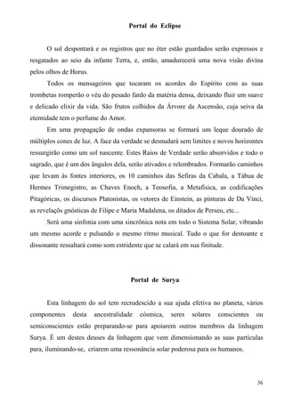 Portal do Eclipse


      O sol despontará e os registros que no éter estão guardados serão expressos e
resgatados ao seio da infante Terra, e, então, amadurecerá uma nova visão divina
pelos olhos de Horus.
      Todos os mensageiros que tocaram os acordes do Espírito com as suas
trombetas romperão o véu do pesado fardo da matéria densa, deixando fluir um suave
e delicado elixir da vida. São frutos colhidos da Árvore da Ascensão, cuja seiva da
eternidade tem o perfume do Amor.
      Em uma propagação de ondas expansoras se formará um leque dourado de
múltiplos cones de luz. A face da verdade se desnudará sem limites e novos horizontes
ressurgirão como um sol nascente. Estes Raios de Verdade serão absorvidos e todo o
sagrado, que é um dos ângulos dela, serão ativados e relembrados. Formarão caminhos
que levam às fontes interiores, os 10 caminhos das Sefiras da Cabala, a Tábua de
Hermes Trimegistro, as Chaves Enoch, a Teosofia, a Metafísica, as codificações
Pitagóricas, os discursos Platonistas, os vetores de Einstein, as pinturas de Da Vinci,
as revelaçõs gnósticas de Filipe e Maria Madalena, os ditados de Perseu, etc...
      Será uma sinfonia com uma sincrônica nota em todo o Sistema Solar, vibrando
um mesmo acorde e pulsando o mesmo ritmo musical. Tudo o que for destoante e
dissonante ressaltará como som estridente que se calará em sua finitude.




                                      Portal de Surya


      Esta linhagem do sol tem recrudescido a sua ajuda efetiva no planeta, vários
componentes     desta   ancestralidade   cósmica,    seres   solares   conscientes   ou
semiconscientes estão preparando-se para apoiarem outros membros da linhagem
Surya. É um destes deuses da linhagem que vem dimensionando as suas partículas
para, iluminando-se, criarem uma ressonância solar poderosa para os humanos.



                                                                                     36
 