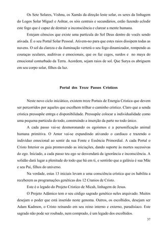 Os Sete Solares, Vishnu, os Xamãs da direção leste solar, os seres da linhagem
do Logos Solar Miguel e Ashtar, os sóis centrais e secundários, estão fazendo eclodir
este fogo que é capaz de destruir a inconsciência e clarear a mente humana.
      Estejam cônscios que existe uma partícula do Sol Deus dentro de vocês sendo
ativada. É o seu Portal Solar Pessoal. Ativem-no para que estes raios dissipem todas as
nuvens. O sol da clareza e da iluminação verterá o seu fogo dinamizador, rompendo as
couraças oculares, auditivas e emocionais, que os faz cegos, surdos e no maya do
emocional conturbado da Terra. Acordem, sejam raios de sol. Que Surya os abriguem
em seu corpo solar, filhos da luz.




                            Portal dos Treze Passos Crísticos


      Neste novo ciclo iniciático, existem treze Portais de Energia Crística que devem
ser percorridos por aqueles que escolhem trilhar o caminho crístico. Claro que a senda
crística pressupõe entrga e disponibilidade. Pressupõe colocar a individualidade como
uma pequena partícula do todo, construindo a inserção da parte no todo único.
      A cada passo vai-se desmoronando os egoísmos e a personificação animal
humana primitiva. O Amor vai-se expandindo ativando o cardíaco e trazendo o
indivíduo emocional ao sentir da sua Fonte e Essência Primordial. A cada Portal o
Cristo Interior os guia promovendo as iniciações, dando suporte às mortes sucessivas
do ego. Iniciado, a cada passo teu ego se desvendará da ignorância e inconsciência. A
solidão dará lugar a plenitude do todo que há em ti, e sentirão que a galáxia é sua Mãe
e seu Pai, filhos do universo.
      Na verdade, estas 13 iniciais levam a uma consciência crística que os habilita a
receberem as programações genéticas dos 12 Cranios de Cristo.
      Este é o legado do Projeto Cristico de Micah, linhagem de Jesus.
      O Projeto Adâmico tem o seu código sagrado genético neles arquivado. Muitos
desejam o poder que está inserido neste genoma. Outros, os escolhidos, desejam ser
Adam Kadmon, o Cristo reinando em seu reino interno e externo, paradisíaco. Este
sagrado não pode ser roubado, nem comprado, é um legado dos escolhidos.
                                                                                    37
 