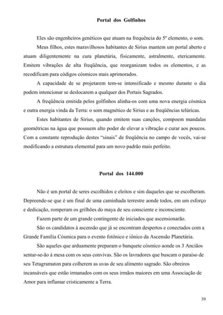 Portal dos Golfinhos


      Eles são engenheiros genéticos que atuam na frequência do 5º elemento, o som.
      Meus filhos, estes maravilhosos habitantes de Sirius mantem um portal aberto e
atuam diligentemente na cura planetária, fisicamente, astralmente, etericamente.
Emitem vibrações de alta freqüência, que reorganizam todos os elementos, e as
recodificam para códigos cósmicos mais aprimorados.
      A capacidade de se projetarem tem-se intensificado e mesmo durante o dia
podem intencionar se deslocarem a qualquer dos Portais Sagrados.
      A freqüência emitida pelos golfinhos alinha-os com uma nova energia cósmica
e outra energia vinda da Terra: o som magnético de Sirius e as freqüências telúricas.
      Estes habitantes de Sirius, quando emitem suas canções, compoem mandalas
geométricas na água que possuem alto poder de elevar a vibração e curar aos poucos.
Com a constante reprodução destes “sinais” de freqüência no campo de vocês, vai-se
modificando a estrutura elemental para um novo padrão mais perfeito.




                                    Portal dos 144.000


      Não é um portal de seres escolhidos e eleitos e sim daqueles que se escolheram.
Depreende-se que é um final de uma caminhada terrestre aonde todos, em um esforço
e dedicação, romperam os grilhões do maya de seu consciente e inconsciente.
      Fazem parte de um grande contingente de iniciados que ascensionarão.
      São os candidatos à ascensão que já se encontram despertos e conectados com a
Grande Família Cósmica para o evento fotônico e iônico da Ascensão Planetária.
      São aqueles que arduamente preparam o banquete cósmico aonde os 3 Anciãos
sentar-se-ão à mesa com os seus convivas. São os lavradores que buscam o paraíso de
seu Tetagramaton para colherem as uvas de seu alimento sagrado. São obreiros
incansáveis que estão irmanados com os seus irmãos maiores em uma Associação de
Amor para inflamar cristicamente a Terra.


                                                                                        39
 