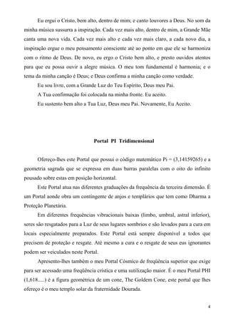 Eu ergui o Cristo, bem alto, dentro de mim; e canto louvores a Deus. No som da
minha música sussurra a inspiração. Cada vez mais alto, dentro de mim, a Grande Mãe
canta uma nova vida. Cada vez mais alto e cada vez mais claro, a cada novo dia, a
inspiração ergue o meu pensamento consciente até ao ponto em que ele se harmoniza
com o ritmo de Deus. De novo, eu ergo o Cristo bem alto, e presto ouvidos atentos
para que eu possa ouvir a alegre música. O meu tom fundamental é harmonia; e o
tema da minha canção é Deus; e Deus confirma a minha canção como verdade.
      Eu sou livre, com a Grande Luz do Teu Espírito, Deus meu Pai.
      A Tua confirmação foi colocada na minha fronte. Eu aceito.
      Eu sustento bem alto a Tua Luz, Deus meu Pai. Novamente, Eu Aceito.




                                Portal PI Tridimensional


      Ofereço-lhes este Portal que possui o código matemático Pi = (3,14159265) e a
geometria sagrada que se expressa em duas barras paralelas com o oito do infinito
pousado sobre estas em posição horizontal.
      Este Portal atua nas diferentes graduações da frequência da terceira dimensão. É
um Portal aonde obra um contingente de anjos e templários que tem como Dharma a
Proteção Planetária.
      Em diferentes frequências vibracionais baixas (limbo, umbral, astral inferior),
seres são resgatados para a Luz de seus lugares sombrios e são levados para a cura em
locais especialmente preparados. Este Portal está sempre disponível a todos que
precisem de proteção e resgate. Até mesmo a cura e o resgate de seus eus ignorantes
podem ser veiculados neste Portal.
      Apresento-lhes também o meu Portal Cósmico de freqüência superior que exige
para ser acessado uma freqüência crística e uma sutilização maior. É o meu Portal PHI
(1,618.....) é a figura geométrica de um cone, The Goldem Cone, este portal que lhes
ofereço é o meu templo solar da fraternidade Dourada.


                                                                                    4
 