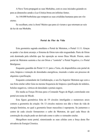 A Nave Terra propagará as suas Merkabas, com os seus iniciados guiando-os
para as dimensões aonde a Luz Crística brota em infinitas fontes.
      As 144.000 borboletas que rompem as suas crisálidas humanas para um vôo
eterno.
      Se escolham, esta é a hora! Muitos que para cá vieram e que retornam ao seio
da luz de sua Merkaba.




                                 Portal da Flor da Vida


      Esta geometria sagrada emoldura o Portal de Metraton, o Portal 11:11. Graças
ao poder e luz deste arcanjo, o Sistema de Orion tem sido resguardado. Parte de Orion
está dominada pela rebelião que faz oposição ao nosso Deus Micah. Porem, outro
portal de Metraton sustenta a luz em Orion e “controla” o Portal Negativo, é o Portal
Betelgeuse.
      Enquanto guardião do Portal 11:11 para a Terra, ele disponibiliza este portal de
cura, limpeza e remoção de densidades energéticas, trazendo a todos um processo de
alquimia e purificação.
      Enquanto comandante da Confederação, o seu Eu Superior Metraton age com a
sua frota estelar sobre Gaia na mesma frequencia de limpeza e purificação de nódulos,
bolsões negativos, vórtices de densidade e portais negros.
      Ele media as Forças Divinas para o Comando Negro de Rigel, controlando este
portal em nome de Micah.
      Esta figura geométrica feita de 19 círculos interligados e numerosos arcos
contem a geometria da criação. Os 13 círculos maiores nos dão o fruto da vida de
energia feminina, no qual a geometria linear masculina é superposta. Se juntarmos o
centro de cada círculo formaremos o cubo de Metraton, do qual cada bloco de
construção da criação pode ser derivado como o cubo e o tetraedro estelar.
      Mergulhem neste portal, sintonizando as suas células com a força desta flor
ativadora da Energia Cósmica.


                                                                                     40
 