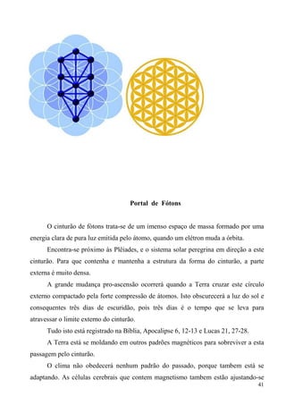 Portal de Fótons


      O cinturão de fótons trata-se de um imenso espaço de massa formado por uma
energia clara de pura luz emitida pelo átomo, quando um elétron muda a órbita.
      Encontra-se próximo às Plêiades, e o sistema solar peregrina em direção a este
cinturão. Para que contenha e mantenha a estrutura da forma do cinturão, a parte
externa é muito densa.
      A grande mudança pro-ascensão ocorrerá quando a Terra cruzar este círculo
externo compactado pela forte compressão de átomos. Isto obscurecerá a luz do sol e
consequentes três dias de escuridão, pois três dias é o tempo que se leva para
atravessar o limite externo do cinturão.
      Tudo isto está registrado na Bíblia, Apocalipse 6, 12-13 e Lucas 21, 27-28.
      A Terra está se moldando em outros padrões magnéticos para sobreviver a esta
passagem pelo cinturão.
      O clima não obedecerá nenhum padrão do passado, porque tambem está se
adaptando. As células cerebrais que contem magnetismo tambem estão ajustando-se
                                                                                    41
 