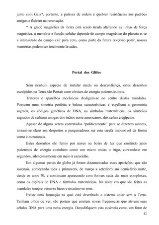 junto com Gaia*, portanto, a palavra de ordem é quebrar resistências aos padrões
antigos e fluírem na renovação.
      * A grade magnética da Terra está sendo tirada alterando as linhas de força
magnética, a memória e função celular depende do campo magnético do planeta e, se
a intensidade do campo cair para zero, como parte da futura reversão polar, nossas
memórias podem ser totalmente lavadas.




                                     Portal dos Glifos


      Sem nenhum aspecto de instalar medo ou desconfiança, estes desenhos
esculpidos na Terra são Portais com vórtices de energia poderosíssimos.
      Tratores e aparelhos mecânicos desligam-se no centro destas mandalas.
Possuem uma simetria perfeita e beleza características e espelham a geometria
sagrada, os códigos genéticos de DNA, os símbolos matemáticos, os símbolos
sagrados de culturas antigas dos índios norte americanos, dos celtas e egípcios.
      Apesar de alguns serem contratados “politicamente” para se dizerem autores,
tornam-se claro aos despertos e pesquisadores ser esta tarefa impossível da forma
como é estruturada.
      Estes desenhos são feitos por naves ou bolas de luz que emitindo jatos
poderosos de energia cozinham como um micro ondas o trigo, curvando-o em
segundos, silenciosamente em meio à escuridão.
      Em algumas partes do globo já foram documentadas estas aparições, que são
sazonais, começando toda a primavera, de março a setembro, no hemisfério norte,
desde os anos 70, e continuam aparecendo com formas cada dia mais complexas,
como os espirais de DNA e fórmulas matemáticas. Na noite em que são feitas as
mandalas sempre veem-se luzes e escutam-se sons.
      Existe uma formação na qual está desenhado o sistema solar sem a Terra.
Tenham olhos de ver, são portais que emitem novas frequencias que ativam suas
células DNA para uma nova energia. Decodifiquem esta ausência como um fator de
                                                                                   42
 