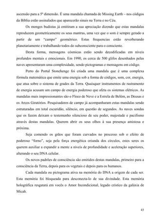 ascensão para a 5ª dimensão. É uma mandala chamada de Missing Earth – nos códigos
da Bíblia estão assinalados que aparecerão sinais na Terra e no Céu.
      Os monges budistas já emitiram a sua apreciação dizendo que estas mandalas
reproduzem geometricamente os seus mantras, uma vez que o som é sempre gerado a
partir de um “campo”           geométrico. Estas    frequencias estão reverberando
planetariamente e trabalhando todos do subconsciente para o consciente.
      Desta forma, mensagens cósmicas estão sendo decodificadas em níveis
profundos mentais e emocionais. Em 1990, os cerca de 500 glifos desenhados pelas
naves apresentaram uma complexidade, sendo pictogramas e mensagens em código.
      Perto do Portal Stonehenge foi criada uma mandala que é uma complexa
fórmula matemática que emite uma energia sob a forma de códigos, som, cor, energia,
que atua sobre o sistema de grades da Terra. Quaisquer instrumentos de rastramento
de energia acusam um campo de energia poderoso que afeta os sistemas elétricos. As
mandalas mais impressionantes são o Floco de Neve e a Estrela de Belém, as Deusas e
os Arcos Giratórios. Pesquisadores de campo já acompanharam estas mandalas sendo
estruturadas em total escuridão, silêncio, em questão de segundos. As naves sondas
que os fazem deixam o testemunho silencioso de seu poder, majestade e pacifismo
através destas mandalas. Querem abrir os seus olhos à sua presença amistosa e
próxima.
      Seja comendo os grãos que foram curvados no processo sob o efeito de
poderoso “forno”, seja pela força energética oriunda dos círculos, estes seres os
querem auxiliar a expandir a mente a níveis de profundidade e aceleração superiores,
alterando o seu DNA celular.
      Os novos padrões de consciência são emitidos destas mandalas, primeiro para a
consciência da Terra, depois para os vegetais e depois para os humanos.
      Cada mandala ou pictograma ativa na memória do DNA a origem de cada ser.
Esta memória foi bloqueada para desconecta-lo de sua divindade. Esta memória
holográfica resgatará em vocês o Amor Incondicional, legado crístico da galáxia de
Micah.



                                                                                 43
 