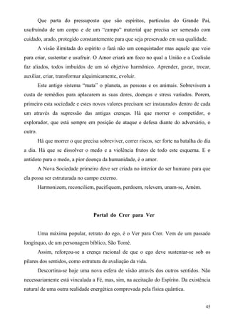 Que parta do pressuposto que são espíritos, partículas do Grande Pai,
usufruindo de um corpo e de um “campo” material que precisa ser semeado com
cuidado, arado, protegido constantemente para que seja preservado em sua qualidade.
         A visão ilimitada do espírito o fará não um conquistador mas aquele que veio
para criar, sustentar e usufruir. O Amor criará um foco no qual a União e a Coalisão
faz aliados, todos imbuídos de um só objetivo harmônico. Aprender, gozar, trocar,
auxiliar, criar, transformar alquimicamente, evoluir.
         Este antigo sistema “mata” o planeta, as pessoas e os animais. Sobrevivem a
custa de remédios para aplacarem as suas dores, doenças e stress variados. Porem,
primeiro esta sociedade e estes novos valores precisam ser instaurados dentro de cada
um através da supressão das antigas crenças. Há que morrer o competidor, o
explorador, que está sempre em posição de ataque e defesa diante do adversário, o
outro.
         Há que morrer o que precisa sobreviver, correr riscos, ser forte na batalha do dia
a dia. Há que se dissolver o medo e a violência frutos de todo este esquema. E o
antídoto para o medo, a pior doença da humanidade, é o amor.
         A Nova Sociedade primeiro deve ser criada no interior do ser humano para que
ela possa ser estruturada no campo externo.
         Harmonizem, reconciliem, pacifiquem, perdoem, relevem, unam-se, Amém.




                                   Portal do Crer para Ver


         Uma máxima popular, retrato do ego, é o Ver para Crer. Vem de um passado
longínquo, de um personagem bíblico, São Tomé.
         Assim, reforçou-se a crença racional de que o ego deve sustentar-se sob os
pilares dos sentidos, como estrutura de avaliação da vida.
         Descortina-se hoje uma nova esfera de visão através dos outros sentidos. Não
necessariamente está vinculada a Fé, mas, sim, na aceitação do Espírito. Da existência
natural de uma outra realidade energética comprovada pela física quântica.


                                                                                        45
 