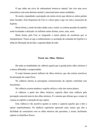 O que tinha um crivo de sobrenatural tornou-se natural. Isto cria uma nova
consciência com uma abertura mental e emocional para outras realidades.
      Só assim, expandindo a percepção em outros níveis que abrem-se outros portais
antes lacrados. Esta frequencia do Crer é a chave para o ego ver com a assessoria do
Espírito.
      Desta forma, a razão da mãos dadas com o sentir, as cortinas pesadas da matéria
serão levantadas e deixarão ver infinitas outras formas, cores, sons, seres.
      Desta forma, pelo Crer se integrarão a outros planos de existência que se
interpenetram. Trazer ao ego o conhecimento e a aceitação do comando do Espírito é a
trilha de libertação da divisão e separatividade do todo.




                                 Portal dos Olhos Místicos


      De todas as modalidades de vidência aquela que é gerada pelos olhos místicos é
a menos difundida e compreendida.
      O corpo humano possui milhares de olhos místicos, que são centros sensitivos
de percepção do corpo físico.
      Na vidência interna as percepções extrasensoriais do espírito controlam este
mecanismo.
      Na vidência externa tambem o espírito utiliza a visão dos outros planos.
      A vidência, a partir dos olhos místicos, capacita obter uma vidência pela
percepção sensorial através dos olhos místicos. É o mesmo que afirmar que o corpo vê
e passa ao espírito a sensação do que captou.
      Esta vidência é tão assertiva quanto as outras e capacita aqueles que a têm a
operar espiritualmente. Os médicos espirituais apreciam estes canais que têm a
facilidade de conectarem com os olhos místicos dos pacientes, e assim, facilmente
captam os distúrbios físicos.



                                                                                  46
 