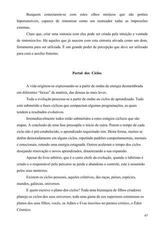 Busquem conectarem-se        com estes olhos        místicos   que são portais
hipersensíveis, capazes de sintonizar como um rastreador todas as impressões
externas.
      Claro que, criar uma sintonia com eles pode ser criada pela intuição e vontade
de sintoniza-los. Há aqueles que já nascem com esta sintonia ativada como um dom,
ferramenta para ser utilizada. É um grande poder de percepção que deve ser utilizado
para cura e auxílio fraterno.




                                     Portal dos Ciclos


      A vida originou-se expressando-se a partir de ondas de energia desmembrada
em diferentes “faixas” de matéria, das densas às mais leves.
      Toda a evolução processa-se a partir de ondas ou ciclos de aprendizado. Tudo
está submetido a fases cíclicas que compactam algumas programações, as quais
tendem a resultados evolutivos.
      Irremediavelmente todos estão submetidos a estes estágios cíclicos que são
etapas. A conclusão de uma fase pressupõe o início de outra. Porem o tempo de cada
ciclo não é pré-estabelecido, o aprendizado requisitado sim. Desta forma, muitos se
detêm demoradamente em alguns ciclos, repetindo padrões comportamentais, mentais
e emocionais, retendo uma energia estagnada. Outros aceleram o tempo dos ciclos
desejando renovação e novos aprendizados, dinamizando a sua expansão.
      Apesar do livre arbítrio, que é o carro chefe da evolução, quando o labirinto é
criado e o responsável pelo percurso se perde e abandona o controle, este é assumido
pelos seus mentores.
      Existem os ciclos pessoais, aqueles coletivos, das raças, países, espécies,
mundos, galáxias, universos.
      E quem escreve o plano dos ciclos? Toda uma hierarquia de filhos criadores
planeja os ciclos dos seus universos, toda uma gama de eus superiores estruturam os
planos dos seus filhos, vocês, os Adãos e Evas inscritos no paraíso crístico, o Éden
Cósmico.
                                                                                        47
 