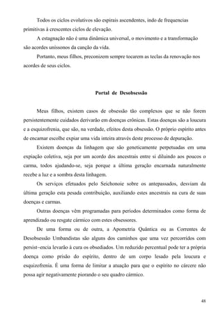 Todos os ciclos evolutivos são espirais ascendentes, indo de frequencias
primitivas à crescentes ciclos de elevação.
      A estagnação não é uma dinâmica universal, o movimento e a transformação
são acordes uníssonos da canção da vida.
      Portanto, meus filhos, preconizem sempre tocarem as teclas da renovação nos
acordes de seus ciclos.




                                  Portal de Desobsessão


      Meus filhos, existem casos de obsessão tão complexos que se não forem
persistentemente cuidados derivarão em doenças crônicas. Estas doenças são a loucura
e a esquizofrenia, que são, na verdade, efeitos desta obsessão. O próprio espírito antes
de encarnar escolhe expiar uma vida inteira através deste processo de depuração.
      Existem doenças da linhagem que são geneticamente perpetuadas em uma
expiação coletiva, seja por um acordo dos ancestrais entre si diluindo aos poucos o
carma, todos ajudando-se, seja porque a última geração encarnada naturalmente
recebe a luz e a sombra desta linhagem.
      Os serviços efetuados pelo Seichonoie sobre os antepassados, desviam da
última geração esta pesada contribuição, auxiliando estes ancestrais na cura de suas
doenças e carmas.
      Outras doenças vêm programadas para períodos determinados como forma de
aprendizado ou resgate cármico com estes obsessores.
      De uma forma ou de outra, a Apometria Quântica ou as Correntes de
Desobsessão Umbandistas são alguns dos caminhos que uma vez percorridos com
persist~encia levarão à cura os obsediados. Um reduzido percentual pode ter a própria
doença como prisão do espírito, dentro de um corpo lesado pela loucura e
esquizofrenia. É uma forma de limitar a atuação para que o espírito no cárcere não
possa agir negativamente piorando o seu quadro cármico.



                                                                                     48
 
