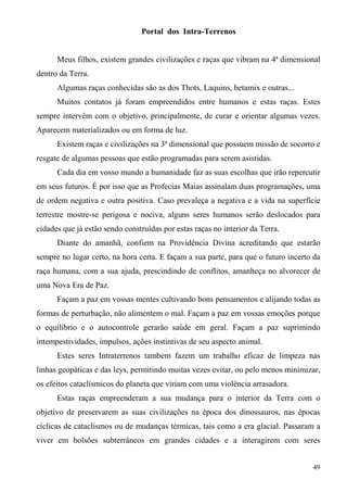 Portal dos Intra-Terrenos


      Meus filhos, existem grandes civilizações e raças que vibram na 4ª dimensional
dentro da Terra.
      Algumas raças conhecidas são as dos Thots, Laquins, betamix e outras...
      Muitos contatos já foram empreendidos entre humanos e estas raças. Estes
sempre intervêm com o objetivo, principalmente, de curar e orientar algumas vezes.
Aparecem materializados ou em forma de luz.
      Existem raças e civilizações na 3ª dimensional que possuem missão de socorro e
resgate de algumas pessoas que estão programadas para serem asistidas.
      Cada dia em vosso mundo a humanidade faz as suas escolhas que irão repercutir
em seus futuros. É por isso que as Profecias Maias assinalam duas programações, uma
de ordem negativa e outra positiva. Caso prevaleça a negativa e a vida na superfície
terrestre mostre-se perigosa e nociva, alguns seres humanos serão deslocados para
cidades que já estão sendo construídas por estas raças no interior da Terra.
      Diante do amanhã, confiem na Providência Divina acreditando que estarão
sempre no lugar certo, na hora certa. E façam a sua parte, para que o futuro incerto da
raça humana, com a sua ajuda, prescindindo de conflitos, amanheça no alvorecer de
uma Nova Era de Paz.
      Façam a paz em vossas mentes cultivando bons pensamentos e alijando todas as
formas de perturbação, não alimentem o mal. Façam a paz em vossas emoções porque
o equilíbrio e o autocontrole gerarão saúde em geral. Façam a paz suprimindo
intempestividades, impulsos, ações instintivas de seu aspecto animal.
      Estes seres Intraterrenos tambem fazem um trabalho eficaz de limpeza nas
linhas geopáticas e das leys, permitindo muitas vezes evitar, ou pelo menos minimizar,
os efeitos cataclísmicos do planeta que viriam com uma violência arrasadora.
      Estas raças empreenderam a sua mudança para o interior da Terra com o
objetivo de preservarem as suas civilizações na época dos dinossauros, nas épocas
cíclicas de cataclismos ou de mudanças térmicas, tais como a era glacial. Passaram a
viver em bolsões subterrâneos em grandes cidades e a interagirem com seres


                                                                                    49
 