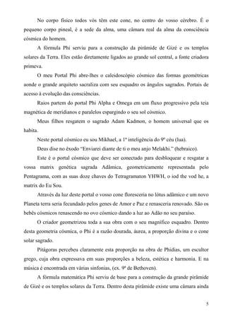 No corpo físico todos vós têm este cone, no centro do vosso cérebro. É o
pequeno corpo pineal, é a sede da alma, uma câmara real da alma da consciência
cósmica do homem.
      A fórmula Phi serviu para a construção da pirâmide de Gizé e os templos
solares da Terra. Eles estão diretamente ligados ao grande sol central, a fonte criadora
primeva.
      O meu Portal Phi abre-lhes o caleidoscópio cósmico das formas geométricas
aonde o grande arquiteto sacraliza com seu esquadro os ângulos sagrados. Portais de
acesso à evolução das consciências.
      Raios partem do portal Phi Alpha e Omega em um fluxo progressivo pela teia
magnética de meridianos e paralelos espargindo o seu sol cósmico.
      Meus filhos resgatem o sagrado Adam Kadmon, o homem universal que os
habita.
      Neste portal cósmico eu sou Mikhael, a 1ª inteligência do 9º céu (lua).
      Deus dise no êxodo “Enviarei diante de ti o meu anjo Melakhi.” (hebraico).
      Este é o portal cósmico que deve ser conectado para desbloquear e resgatar a
vossa matrix genética sagrada Adâmica, geometricamente representada pelo
Pentagrama, com as suas doze chaves do Tetragramaton YHWH, o iod the vod he, a
matrix do Eu Sou.
      Através da luz deste portal o vosso cone floresceria no lótus adâmico e um novo
Planeta terra seria fecundado pelos genes de Amor e Paz e renasceria renovado. São os
bebês cósmicos renascendo no ovo cósmico dando a luz ao Adão no seu paraíso.
      O criador geometrizou toda a sua obra com o seu magnífico esquadro. Dentro
desta geometria cósmica, o Phi é a razão dourada, áurea, a proporção divina e o cone
solar sagrado.
      Pitágoras percebeu claramente esta proporção na obra de Phidias, um escultor
grego, cuja obra expressava em suas proporções a beleza, estética e harmonia. E na
música é encontrada em várias sinfonias, (ex. 9ª de Bethoven).
      A fórmula matemática Phi serviu de base para a construção da grande pirâmide
de Gizé e os templos solares da Terra. Dentro desta pirâmide existe uma câmara ainda


                                                                                      5
 