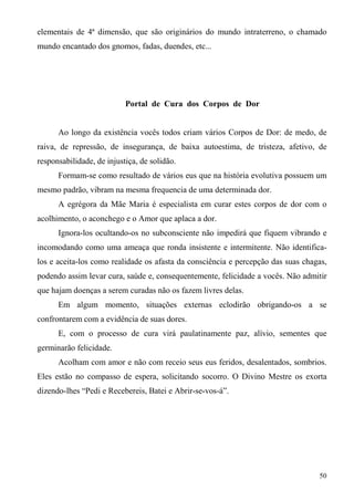 elementais de 4ª dimensão, que são originários do mundo intraterreno, o chamado
mundo encantado dos gnomos, fadas, duendes, etc...




                           Portal de Cura dos Corpos de Dor


      Ao longo da existência vocês todos criam vários Corpos de Dor: de medo, de
raiva, de repressão, de insegurança, de baixa autoestima, de tristeza, afetivo, de
responsabilidade, de injustiça, de solidão.
      Formam-se como resultado de vários eus que na história evolutiva possuem um
mesmo padrão, vibram na mesma frequencia de uma determinada dor.
      A egrégora da Mãe Maria é especialista em curar estes corpos de dor com o
acolhimento, o aconchego e o Amor que aplaca a dor.
      Ignora-los ocultando-os no subconsciente não impedirá que fiquem vibrando e
incomodando como uma ameaça que ronda insistente e intermitente. Não identifica-
los e aceita-los como realidade os afasta da consciência e percepção das suas chagas,
podendo assim levar cura, saúde e, consequentemente, felicidade a vocês. Não admitir
que hajam doenças a serem curadas não os fazem livres delas.
      Em algum momento, situações externas eclodirão obrigando-os a se
confrontarem com a evidência de suas dores.
      E, com o processo de cura virá paulatinamente paz, alívio, sementes que
germinarão felicidade.
      Acolham com amor e não com receio seus eus feridos, desalentados, sombrios.
Eles estão no compasso de espera, solicitando socorro. O Divino Mestre os exorta
dizendo-lhes “Pedi e Recebereis, Batei e Abrir-se-vos-á”.




                                                                                  50
 